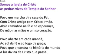 Entrada
Somos a Igreja de Cristo
as pedras vivas do Templo do Senhor
Povo em marcha p’ra casa do Pai,
Com Cristo amigo com Cristo irmão.
Abre caminhos na fé e na esperança,
De mão nas mãos e um so coração.
Povo aberto em cada manhã,
Ao sol da fé e ao fogo da graça;
Povo que encontra na história do mundo
A luz divina de Cristo que passa.
 