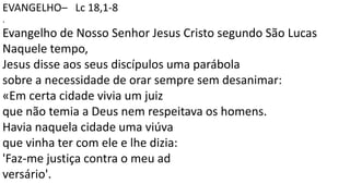 EVANGELHO– Lc 18,1-8
.
Evangelho de Nosso Senhor Jesus Cristo segundo São Lucas
Naquele tempo,
Jesus disse aos seus discípulos uma parábola
sobre a necessidade de orar sempre sem desanimar:
«Em certa cidade vivia um juiz
que não temia a Deus nem respeitava os homens.
Havia naquela cidade uma viúva
que vinha ter com ele e lhe dizia:
'Faz-me justiça contra o meu ad
versário'.
 