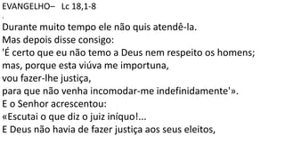 EVANGELHO– Lc 18,1-8
.
Durante muito tempo ele não quis atendê-la.
Mas depois disse consigo:
'É certo que eu não temo a Deus nem respeito os homens;
mas, porque esta viúva me importuna,
vou fazer-lhe justiça,
para que não venha incomodar-me indefinidamente'».
E o Senhor acrescentou:
«Escutai o que diz o juiz iníquo!...
E Deus não havia de fazer justiça aos seus eleitos,
 