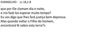 EVANGELHO– Lc 18,1-8
.
que por Ele clamam dia e noite,
e iria fazê-los esperar muito tempo?
Eu vos digo que lhes fará justiça bem depressa.
Mas quando voltar o Filho do homem,
encontrará fé sobre esta terra?»
 