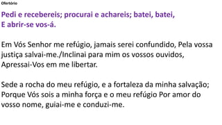 Ofertório
Pedi e recebereis; procurai e achareis; batei, batei,
E abrir-se vos-á.
Em Vós Senhor me refúgio, jamais serei confundido, Pela vossa
justiça salvai-me./Inclinai para mim os vossos ouvidos,
Apressai-Vos em me libertar.
Sede a rocha do meu refúgio, e a fortaleza da minha salvação;
Porque Vós sois a minha força e o meu refúgio Por amor do
vosso nome, guiai-me e conduzi-me.
 