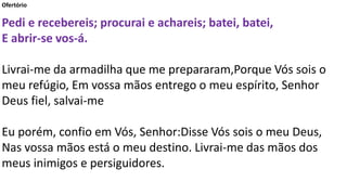 Ofertório
Pedi e recebereis; procurai e achareis; batei, batei,
E abrir-se vos-á.
Livrai-me da armadilha que me prepararam,Porque Vós sois o
meu refúgio, Em vossa mãos entrego o meu espírito, Senhor
Deus fiel, salvai-me
Eu porém, confio em Vós, Senhor:Disse Vós sois o meu Deus,
Nas vossa mãos está o meu destino. Livrai-me das mãos dos
meus inimigos e persiguidores.
 