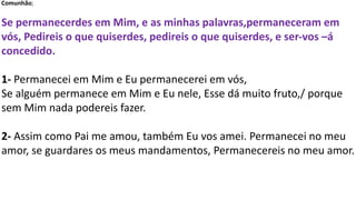 Comunhão;
Se permanecerdes em Mim, e as minhas palavras,permaneceram em
vós, Pedireis o que quiserdes, pedireis o que quiserdes, e ser-vos –á
concedido.
1- Permanecei em Mim e Eu permanecerei em vós,
Se alguém permanece em Mim e Eu nele, Esse dá muito fruto,/ porque
sem Mim nada podereis fazer.
2- Assim como Pai me amou, também Eu vos amei. Permanecei no meu
amor, se guardares os meus mandamentos, Permanecereis no meu amor.
 
