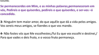 Comunhão;
Se permanecerdes em Mim, e as minhas palavras,permaneceram em
vós, Pedireis o que quiserdes, pedireis o que quiserdes, e ser-vos –á
concedido.
3- Ninguém tem maior amor, do que aquEle que dá a vida pelos amigos.
Vos sereis meus amigos, se fizerdes o que vos mando.
4- Não fostes vós que Me escolhestes;/fui Eu que vos escolhi e destinei,/
Para que vades e deis fruto, e o vosso fruto permaneça.
 
