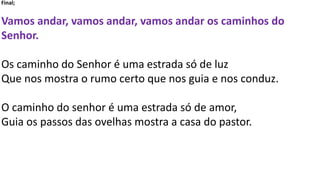 Final;
Vamos andar, vamos andar, vamos andar os caminhos do
Senhor.
Os caminho do Senhor é uma estrada só de luz
Que nos mostra o rumo certo que nos guia e nos conduz.
O caminho do senhor é uma estrada só de amor,
Guia os passos das ovelhas mostra a casa do pastor.
 