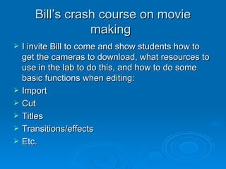 Bill’s crash course on movie making I invite Bill to come and show students how to get the cameras to download, what resources to use in the lab to do this, and how to do some basic functions when editing: Import Cut Titles Transitions/effects Etc. 