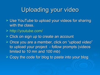 Uploading your video Use YouTube to upload your videos for sharing with the class. http://youtube.com/ Click on sign up to create an account Once you are a member, click on “upload video” to upload your project  - follow prompts (videos limited to 10 mn and 100 mb) Copy the code for blog to paste into your blog 