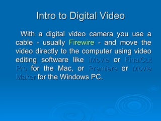 Intro to Digital Video With a digital video camera you use a cable - usually  Firewire  - and move the video directly to the computer using video editing software like  iMovie  or  FinalCut Pro  for the Mac, or  Premiere  or  Movie Maker  for the Windows PC. 