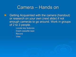 Camera – Hands on Getting Acquainted with the camera (handout) or research on your own (next slide) if not enough cameras to go around. Work in groups of 2 to 3 people. Locate key features Insert cassette tape Record View 