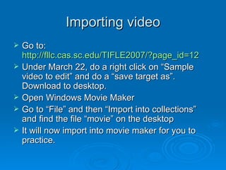 Importing video Go to:  http://fllc.cas.sc.edu/TIFLE2007/?page_id=12 Under March 22, do a right click on “Sample video to edit” and do a “save target as”. Download to desktop. Open Windows Movie Maker Go to “File” and then “Import into collections” and find the file “movie” on the desktop It will now import into movie maker for you to practice. 