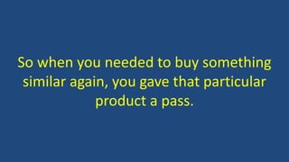 So when you needed to buy something
similar again, you gave that particular
product a pass.
 