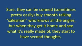 Sure, they can be conned (sometimes
pretty easily) buy smooth talking
"salesman" who knows all the angles,
but when they get it home and see
what it's really made of, they start to
have second thoughts.
 