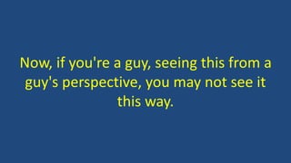 Now, if you're a guy, seeing this from a
guy's perspective, you may not see it
this way.
 
