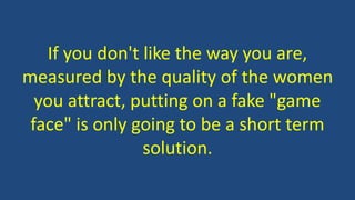 If you don't like the way you are,
measured by the quality of the women
you attract, putting on a fake "game
face" is only going to be a short term
solution.
 
