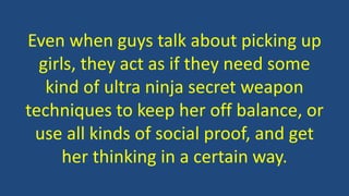 Even when guys talk about picking up
girls, they act as if they need some
kind of ultra ninja secret weapon
techniques to keep her off balance, or
use all kinds of social proof, and get
her thinking in a certain way.
 