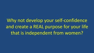 Why not develop your self-confidence
and create a REAL purpose for your life
that is independent from women?
 
