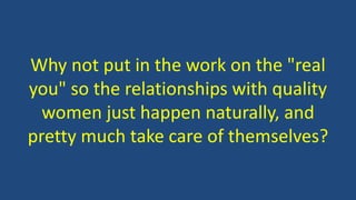 Why not put in the work on the "real
you" so the relationships with quality
women just happen naturally, and
pretty much take care of themselves?
 