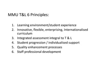 MMU T&L 6 Principles:
1. Learning environment/student experience
2. Innovative, flexible, enterprising, Internationalised
curriculum
3. Integrated assessment integral to T & L
4. Student progression / individualised support
5. Quality enhancement processes
6. Staff professional development
 