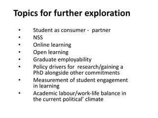 Topics for further exploration
• Student as consumer - partner
• NSS
• Online learning
• Open learning
• Graduate employability
• Policy drivers for research/gaining a
PhD alongside other commitments
• Measurement of student engagement
in learning
• Academic labour/work-life balance in
the current political’ climate
 