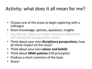 Activity: what does it all mean for me?
• Choose one of the areas to begin exploring with a
colleague
• Share knowledge, opinion, questions, insights
• Use devices, library or other resources (HEA/THES,
L&T literature) to expand the frame.
• Think about your own disciplinary perspectives; how
do these impact on the issue?
• Think about your own values and beliefs
• Think about MMU policies (LTA principles)
• Produce a short summary of the topic
• Share!
 