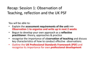 Recap: Session 1: Observation of
Teaching, reflection and the UK PSF
You will be able to:
• Explain the assessment requirements of the unit >>>
Observation 1 to organise and write up in next 2 weeks
• Begun to develop your own approach as a reflective
practitioner: theory, approaches & practice
• recognise the importance of observation of teaching and discuss
key characteristics of how to conduct effective observations
• Outline the UK Professional Standards Framework (PSF) and
recognise its importance for own professional development
 