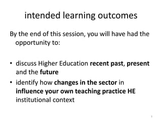 intended learning outcomes
By the end of this session, you will have had the
opportunity to:
• discuss Higher Education recent past, present
and the future
• identify how changes in the sector in
influence your own teaching practice HE
institutional context
3
 