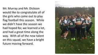 Mr. Murray and Mr. Dickson
would like to congratulate all of
the girls who came out to play
flag football this season. While
we didn’t have the season we
had hoped for, we learned a lot,
and had a great time along the
way. With all of the new talent
on this squad, we have a bright
future moving forward.
 