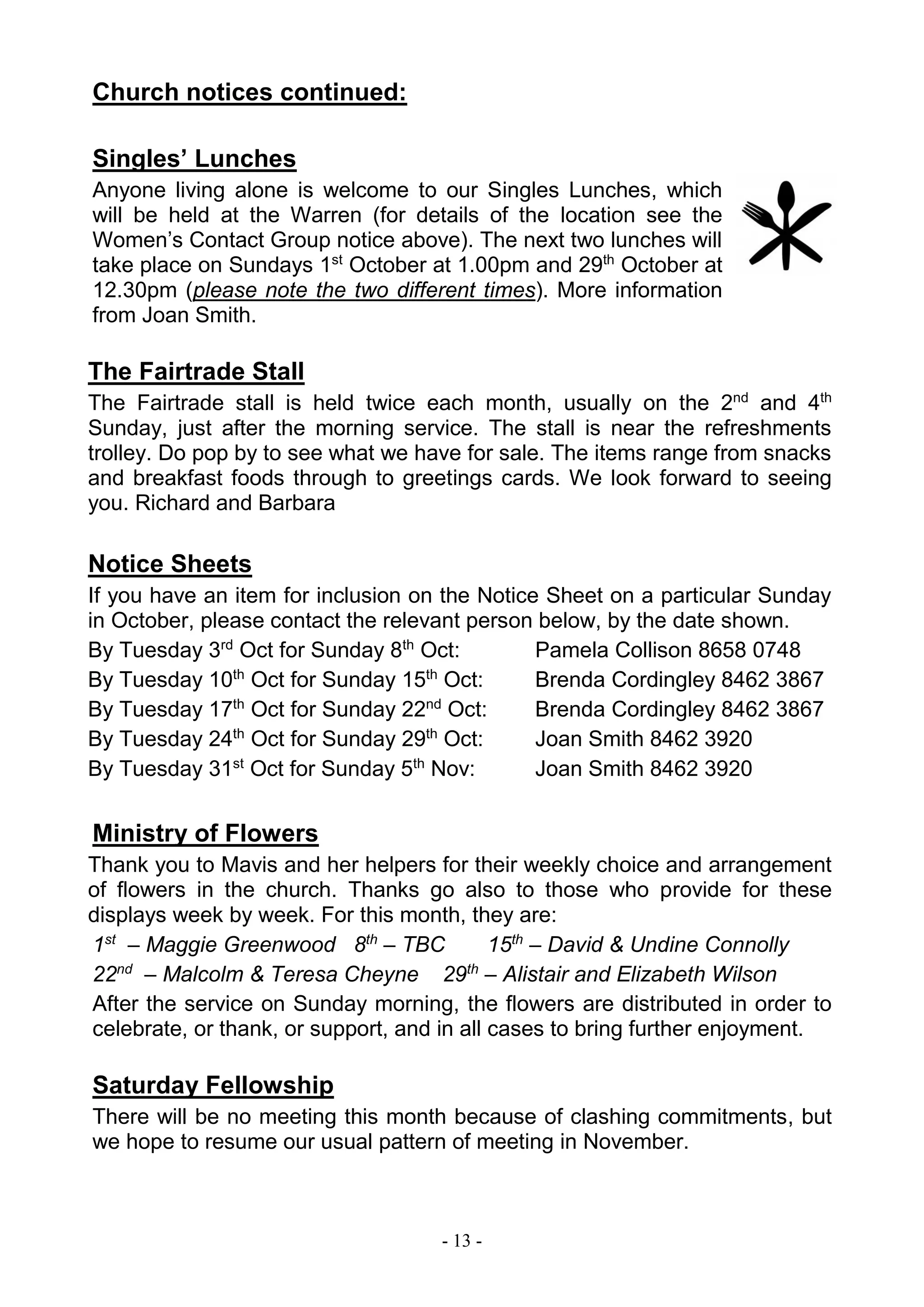 - 13 -
Church notices continued:
Singles’ Lunches
Anyone living alone is welcome to our Singles Lunches, which
will be held at the Warren (for details of the location see the
Women’s Contact Group notice above). The next two lunches will
take place on Sundays 1st
October at 1.00pm and 29th
October at
12.30pm (please note the two different times). More information
from Joan Smith.
The Fairtrade Stall
The Fairtrade stall is held twice each month, usually on the 2nd
and 4th
Sunday, just after the morning service. The stall is near the refreshments
trolley. Do pop by to see what we have for sale. The items range from snacks
and breakfast foods through to greetings cards. We look forward to seeing
you. Richard and Barbara
Notice Sheets
If you have an item for inclusion on the Notice Sheet on a particular Sunday
in October, please contact the relevant person below, by the date shown.
By Tuesday 3rd
Oct for Sunday 8th
Oct: Pamela Collison 8658 0748
By Tuesday 10th
Oct for Sunday 15th
Oct: Brenda Cordingley 8462 3867
By Tuesday 17th
Oct for Sunday 22nd
Oct: Brenda Cordingley 8462 3867
By Tuesday 24th
Oct for Sunday 29th
Oct: Joan Smith 8462 3920
By Tuesday 31st
Oct for Sunday 5th
Nov: Joan Smith 8462 3920
Ministry of Flowers
Thank you to Mavis and her helpers for their weekly choice and arrangement
of flowers in the church. Thanks go also to those who provide for these
displays week by week. For this month, they are:
1st
– Maggie Greenwood 8th
– TBC 15th
– David & Undine Connolly
22nd
– Malcolm & Teresa Cheyne 29th
– Alistair and Elizabeth Wilson
After the service on Sunday morning, the flowers are distributed in order to
celebrate, or thank, or support, and in all cases to bring further enjoyment.
Saturday Fellowship
There will be no meeting this month because of clashing commitments, but
we hope to resume our usual pattern of meeting in November.
 