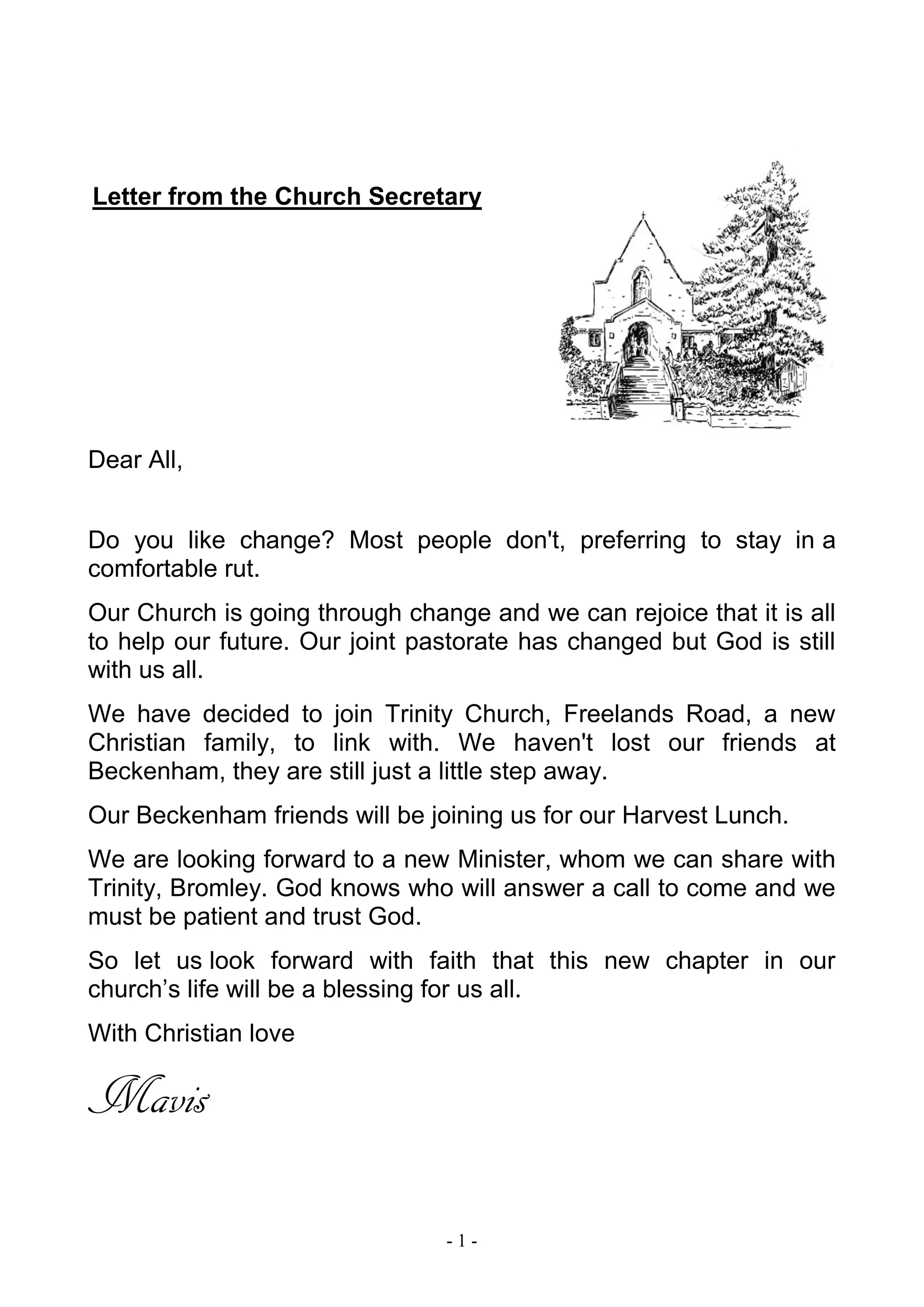- 1 -
Letter from the Church Secretary
Dear All,
Do you like change? Most people don't, preferring to stay in a
comfortable rut.
Our Church is going through change and we can rejoice that it is all
to help our future. Our joint pastorate has changed but God is still
with us all.
We have decided to join Trinity Church, Freelands Road, a new
Christian family, to link with. We haven't lost our friends at
Beckenham, they are still just a little step away.
Our Beckenham friends will be joining us for our Harvest Lunch.
We are looking forward to a new Minister, whom we can share with
Trinity, Bromley. God knows who will answer a call to come and we
must be patient and trust God.
So let us look forward with faith that this new chapter in our
church’s life will be a blessing for us all.
With Christian love
Mavis
 
