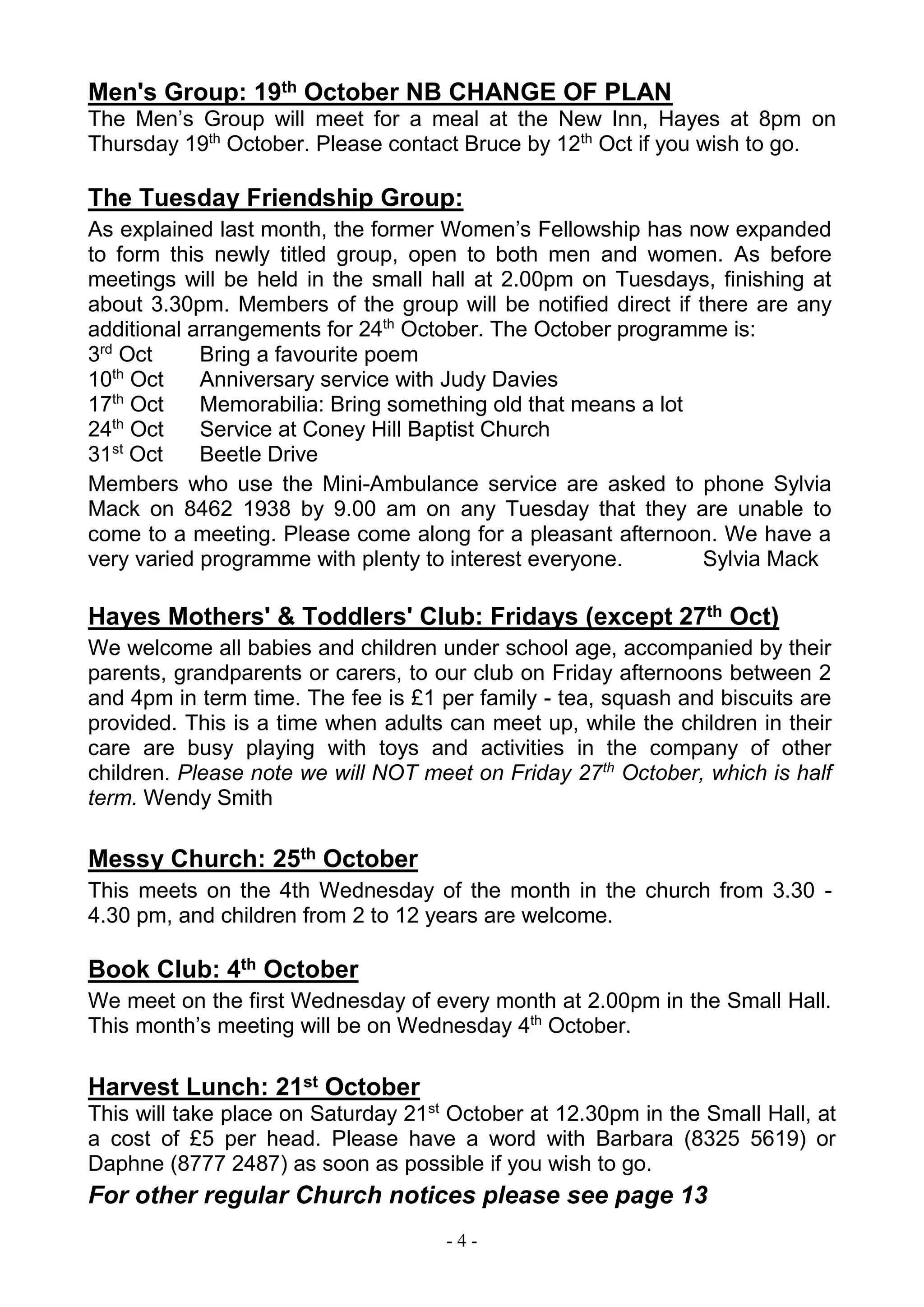 - 4 -
Men's Group: 19th October NB CHANGE OF PLAN
The Men’s Group will meet for a meal at the New Inn, Hayes at 8pm on
Thursday 19th
October. Please contact Bruce by 12th
Oct if you wish to go.
The Tuesday Friendship Group:
As explained last month, the former Women’s Fellowship has now expanded
to form this newly titled group, open to both men and women. As before
meetings will be held in the small hall at 2.00pm on Tuesdays, finishing at
about 3.30pm. Members of the group will be notified direct if there are any
additional arrangements for 24th
October. The October programme is:
3rd
Oct Bring a favourite poem
10th
Oct Anniversary service with Judy Davies
17th
Oct Memorabilia: Bring something old that means a lot
24th
Oct Service at Coney Hill Baptist Church
31st
Oct Beetle Drive
Members who use the Mini-Ambulance service are asked to phone Sylvia
Mack on 8462 1938 by 9.00 am on any Tuesday that they are unable to
come to a meeting. Please come along for a pleasant afternoon. We have a
very varied programme with plenty to interest everyone. Sylvia Mack
Hayes Mothers' & Toddlers' Club: Fridays (except 27th Oct)
We welcome all babies and children under school age, accompanied by their
parents, grandparents or carers, to our club on Friday afternoons between 2
and 4pm in term time. The fee is £1 per family - tea, squash and biscuits are
provided. This is a time when adults can meet up, while the children in their
care are busy playing with toys and activities in the company of other
children. Please note we will NOT meet on Friday 27th
October, which is half
term. Wendy Smith
Messy Church: 25th October
This meets on the 4th Wednesday of the month in the church from 3.30 -
4.30 pm, and children from 2 to 12 years are welcome.
Book Club: 4th October
We meet on the first Wednesday of every month at 2.00pm in the Small Hall.
This month’s meeting will be on Wednesday 4th
October.
Harvest Lunch: 21st October
This will take place on Saturday 21st
October at 12.30pm in the Small Hall, at
a cost of £5 per head. Please have a word with Barbara (8325 5619) or
Daphne (8777 2487) as soon as possible if you wish to go.
For other regular Church notices please see page 13
 