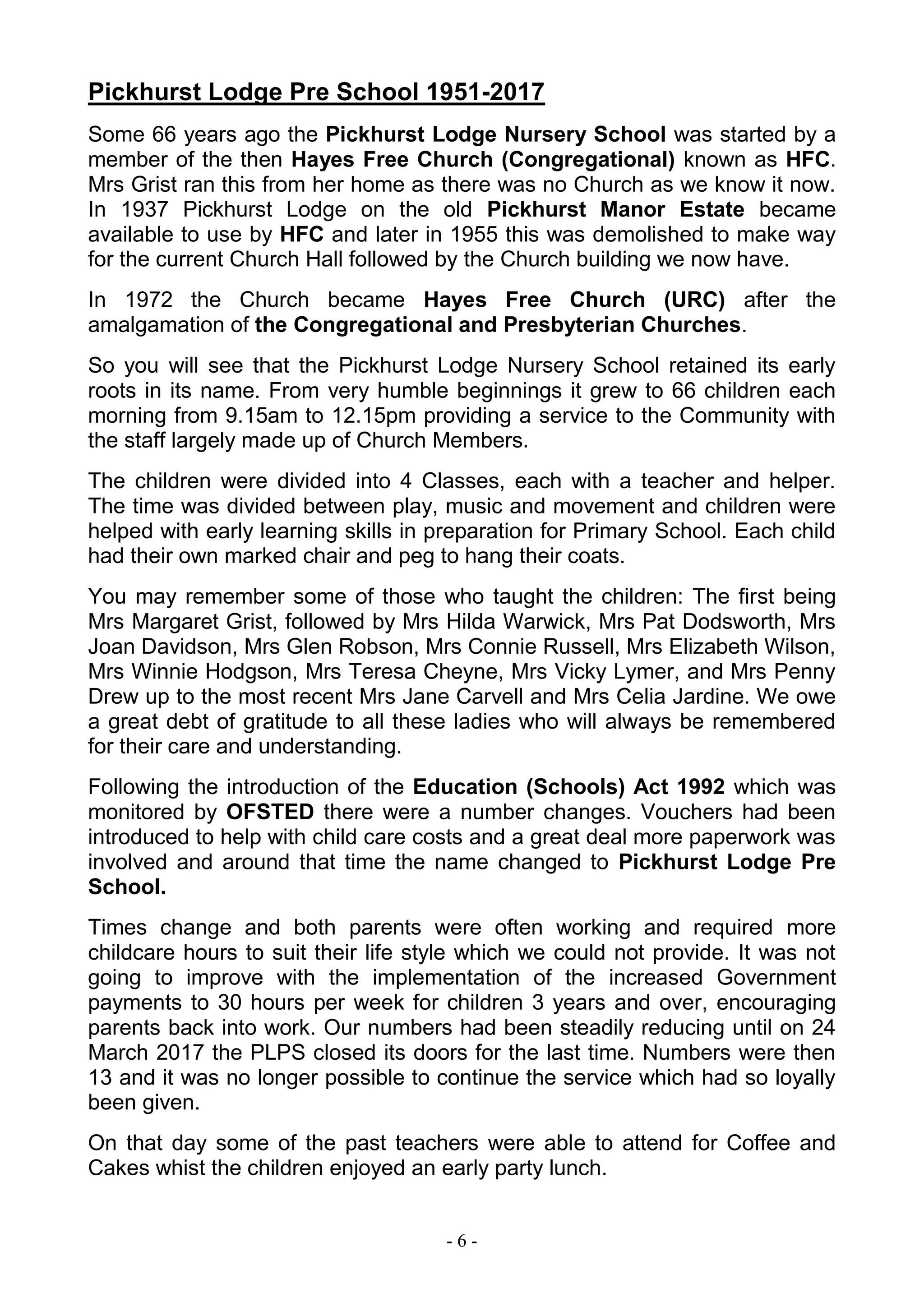 - 6 -
Pickhurst Lodge Pre School 1951-2017
Some 66 years ago the Pickhurst Lodge Nursery School was started by a
member of the then Hayes Free Church (Congregational) known as HFC.
Mrs Grist ran this from her home as there was no Church as we know it now.
In 1937 Pickhurst Lodge on the old Pickhurst Manor Estate became
available to use by HFC and later in 1955 this was demolished to make way
for the current Church Hall followed by the Church building we now have.
In 1972 the Church became Hayes Free Church (URC) after the
amalgamation of the Congregational and Presbyterian Churches.
So you will see that the Pickhurst Lodge Nursery School retained its early
roots in its name. From very humble beginnings it grew to 66 children each
morning from 9.15am to 12.15pm providing a service to the Community with
the staff largely made up of Church Members.
The children were divided into 4 Classes, each with a teacher and helper.
The time was divided between play, music and movement and children were
helped with early learning skills in preparation for Primary School. Each child
had their own marked chair and peg to hang their coats.
You may remember some of those who taught the children: The first being
Mrs Margaret Grist, followed by Mrs Hilda Warwick, Mrs Pat Dodsworth, Mrs
Joan Davidson, Mrs Glen Robson, Mrs Connie Russell, Mrs Elizabeth Wilson,
Mrs Winnie Hodgson, Mrs Teresa Cheyne, Mrs Vicky Lymer, and Mrs Penny
Drew up to the most recent Mrs Jane Carvell and Mrs Celia Jardine. We owe
a great debt of gratitude to all these ladies who will always be remembered
for their care and understanding.
Following the introduction of the Education (Schools) Act 1992 which was
monitored by OFSTED there were a number changes. Vouchers had been
introduced to help with child care costs and a great deal more paperwork was
involved and around that time the name changed to Pickhurst Lodge Pre
School.
Times change and both parents were often working and required more
childcare hours to suit their life style which we could not provide. It was not
going to improve with the implementation of the increased Government
payments to 30 hours per week for children 3 years and over, encouraging
parents back into work. Our numbers had been steadily reducing until on 24
March 2017 the PLPS closed its doors for the last time. Numbers were then
13 and it was no longer possible to continue the service which had so loyally
been given.
On that day some of the past teachers were able to attend for Coffee and
Cakes whist the children enjoyed an early party lunch.
 