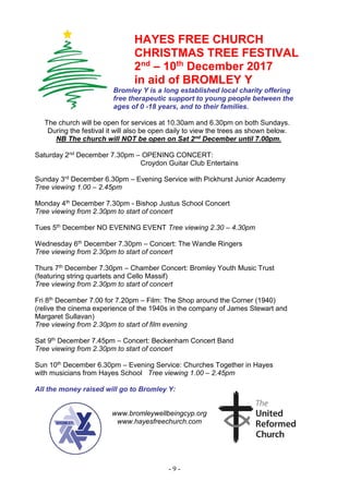 - 9 -
HAYES FREE CHURCH
CHRISTMAS TREE FESTIVAL
2nd
– 10th
December 2017
in aid of BROMLEY Y
Bromley Y is a long established local charity offering
free therapeutic support to young people between the
ages of 0 -18 years, and to their families.
The church will be open for services at 10.30am and 6.30pm on both Sundays.
During the festival it will also be open daily to view the trees as shown below.
NB The church will NOT be open on Sat 2nd December until 7.00pm.
Saturday 2nd December 7.30pm – OPENING CONCERT:
Croydon Guitar Club Entertains
Sunday 3rd December 6.30pm – Evening Service with Pickhurst Junior Academy
Tree viewing 1.00 – 2.45pm
Monday 4th December 7.30pm - Bishop Justus School Concert
Tree viewing from 2.30pm to start of concert
Tues 5th December NO EVENING EVENT Tree viewing 2.30 – 4.30pm
Wednesday 6th December 7.30pm – Concert: The Wandle Ringers
Tree viewing from 2.30pm to start of concert
Thurs 7th December 7.30pm – Chamber Concert: Bromley Youth Music Trust
(featuring string quartets and Cello Massif)
Tree viewing from 2.30pm to start of concert
Fri 8th December 7.00 for 7.20pm – Film: The Shop around the Corner (1940)
(relive the cinema experience of the 1940s in the company of James Stewart and
Margaret Sullavan)
Tree viewing from 2.30pm to start of film evening
Sat 9th December 7.45pm – Concert: Beckenham Concert Band
Tree viewing from 2.30pm to start of concert
Sun 10th December 6.30pm – Evening Service: Churches Together in Hayes
with musicians from Hayes School Tree viewing 1.00 – 2.45pm
All the money raised will go to Bromley Y:
www.bromleywellbeingcyp.org
www.hayesfreechurch.com
 