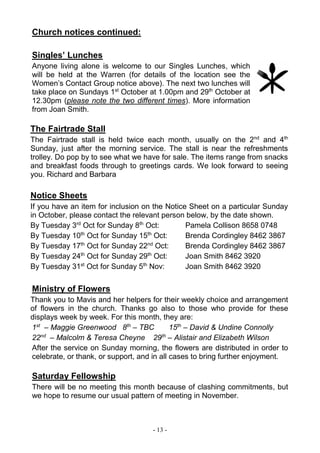 - 13 -
Church notices continued:
Singles’ Lunches
Anyone living alone is welcome to our Singles Lunches, which
will be held at the Warren (for details of the location see the
Women’s Contact Group notice above). The next two lunches will
take place on Sundays 1st
October at 1.00pm and 29th
October at
12.30pm (please note the two different times). More information
from Joan Smith.
The Fairtrade Stall
The Fairtrade stall is held twice each month, usually on the 2nd
and 4th
Sunday, just after the morning service. The stall is near the refreshments
trolley. Do pop by to see what we have for sale. The items range from snacks
and breakfast foods through to greetings cards. We look forward to seeing
you. Richard and Barbara
Notice Sheets
If you have an item for inclusion on the Notice Sheet on a particular Sunday
in October, please contact the relevant person below, by the date shown.
By Tuesday 3rd
Oct for Sunday 8th
Oct: Pamela Collison 8658 0748
By Tuesday 10th
Oct for Sunday 15th
Oct: Brenda Cordingley 8462 3867
By Tuesday 17th
Oct for Sunday 22nd
Oct: Brenda Cordingley 8462 3867
By Tuesday 24th
Oct for Sunday 29th
Oct: Joan Smith 8462 3920
By Tuesday 31st
Oct for Sunday 5th
Nov: Joan Smith 8462 3920
Ministry of Flowers
Thank you to Mavis and her helpers for their weekly choice and arrangement
of flowers in the church. Thanks go also to those who provide for these
displays week by week. For this month, they are:
1st
– Maggie Greenwood 8th
– TBC 15th
– David & Undine Connolly
22nd
– Malcolm & Teresa Cheyne 29th
– Alistair and Elizabeth Wilson
After the service on Sunday morning, the flowers are distributed in order to
celebrate, or thank, or support, and in all cases to bring further enjoyment.
Saturday Fellowship
There will be no meeting this month because of clashing commitments, but
we hope to resume our usual pattern of meeting in November.
 
