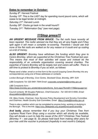 - 14 -
Dates to remember in October:
Sunday 8th
: Harvest Festival
Sunday 15th
: This is the LAST day for spending round pound coins, which will
cease to be legal tender at midnight.
Saturday 21st
: Harvest Lunch
Sunday 29th
: Clocks go back in the small hours!!!
Tuesday 31st
: “Reformation Day” (see next page)
!!!Stop press!!!
AN URGENT MESSAGE FROM BRUCE: The flat roofs have recently all
been repaired. The roofer advised me that they are all very fragile and if they
split again it will mean a complete re-covering. Therefore I would ask that
none of the flat roofs are walked on for any reason or it could end up costing
us a lot of money.
ALSO URGENT: Bromley have withdrawn the funding which they give to
Carers Bromley, whom we supported at the Christmas Tree Festival last year.
This means that most of their activities will cease and instead be the
responsibility of an umbrella organisation covering several charities. The
expertise of Carers Bromley will be largely lost and carers will suffer. There is
still time to protest to Bromley if you so wish, as follows:
Please send a letter, email or on-line form to the council (copying Carers Bromley into any
correspondence) using one of these addresses or contacts:
London Borough of Bromley, Civic Centre, Stockwell Close, Bromley, BR1 3UH
LBB Complaints Tel: 020 8461 7644 Email: corporate.complaints@bromley.gov.uk
LBB Complaints form -
https://www.bromley.gov.uk/site/xfp/scripts/xforms_form.aspx?formID=178&language=en
Council contacts: Mr Douglas Patterson, Chief Executive - Tel: 020 8313 4060, Email:
doug.patterson@bromley.gov.uk
Cllr. Mary Cooke, Chairman, Care Services Policy Development and Scrutiny Committee
and Chairman, Health Scrutiny Sub-Committee, Email: Mary.Cooke@bromley.gov.uk
There is also a petition which can be completed by anyone living, working or studying in
the Borough. This is the link: https://you.38degrees.org.uk/petitions/carers-bromley
And lastly, please remember that if you buy your Christmas Tree from
Layhams Road Farm Shop using a voucher which will shortly be available,
they will donate a sum to help the cause of the 2017 Christmas Tree Festival
(Bromley Y – see page 9). So please hold back from making other plans for
your tree until the voucher is produced (hopefully in next month’s Catalyst).
 