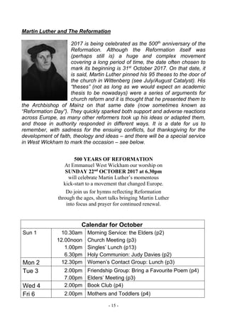 - 15 -
Martin Luther and The Reformation
2017 is being celebrated as the 500th
anniversary of the
Reformation. Although the Reformation itself was
(perhaps still is) a huge and complex movement
covering a long period of time, the date often chosen to
mark its beginning is 31st
October 2017. On that date, it
is said, Martin Luther pinned his 95 theses to the door of
the church in Wittenberg (see July/August Catalyst). His
“theses” (not as long as we would expect an academic
thesis to be nowadays) were a series of arguments for
church reform and it is thought that he presented them to
the Archbishop of Mainz on that same date (now sometimes known as
“Reformation Day”). They quickly sparked both support and adverse reactions
across Europe, as many other reformers took up his ideas or adapted them,
and those in authority responded in different ways. It is a date for us to
remember, with sadness for the ensuing conflicts, but thanksgiving for the
development of faith, theology and ideas – and there will be a special service
in West Wickham to mark the occasion – see below.
500 YEARS OF REFORMATION
At Emmanuel West Wickham our worship on
SUNDAY 22nd
OCTOBER 2017 at 6.30pm
will celebrate Martin Luther’s momentous
kick-start to a movement that changed Europe.
Do join us for hymns reflecting Reformation
through the ages, short talks bringing Martin Luther
into focus and prayer for continued renewal.
Calendar for October
Sun 1 10.30am
12.00noon
1.00pm
6.30pm
Morning Service: the Elders (p2)
Church Meeting (p3)
Singles’ Lunch (p13)
Holy Communion: Judy Davies (p2)
Mon 2 12.30pm Women’s Contact Group: Lunch (p3)
Tue 3 2.00pm
7.00pm
Friendship Group: Bring a Favourite Poem (p4)
Elders’ Meeting (p3)
Wed 4 2.00pm Book Club (p4)
Fri 6 2.00pm Mothers and Toddlers (p4)
 