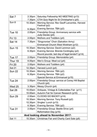 - 16 -
Sat 7 2.30pm
7.30pm
Saturday Fellowship NO MEETING (p13)
CTiH Quiz Night for St Christopher’s (p5)
Sun 8 10.30am
6.30pm
Morning Service: Rev Geoff Larcombe, Harvest
Festival (p2)
Evening Service: TBA (p2)
Tue 10 2.00pm Friendship Group: Anniversary service with
Judy Davies (p4)
Fri 13 2.00pm Mothers and Toddlers (p4)
Sat 14 7.30pm “Singcronise” Choir (Salvation Army)
Emmanuel Church West Wickham (p12)
Sun 15 10.30am
6.30pm
Morning Service: David Lemmon (p2)
Evening Service: Brenda Cordingley (p2)
Round pounds: last day of legal tender!! (p14)
Tue 17 2.00pm Friendship Group: Memorabilia (p4)
Thur 19 8.00pm Men’s Group: Meal out (p4)
Fri 20 2.00pm Mothers and Toddlers (p4)
Sat 21 12.30pm Harvest Lunch (p4)
Sun 22 10.30am
6.30pm
Morning Service: TBA (p2)
Evening Service: TBA (p2)
Special Service at Emmanuel (p15)
Tue 24 2.00pm Friendship Group: service at Coney Hill Baptist
Church (p4)
Wed 25 3.30pm Messy Church (p4)
Sat 28 10.00am
10.00am
Antiques, Vintage & Collectables Fair (p11)
Autumn Fair for Cancer Research (p10)
Sun 29 2.00am
10.30am
12,30pm
6.30pm
CLOCKS GO BACK!!! (p14)
Morning Service: Tony Russell (p2)
Singles’ Lunch (p13)
Evening Service: TBA (p2)
Tue 31 2.00pm Friendship Group: Beetle Drive (p4)
Reformation Day (p15)
And looking ahead to November 2017:
Sat 11 10.30am Christmas Fair and Charity Card Sale (p8)
 