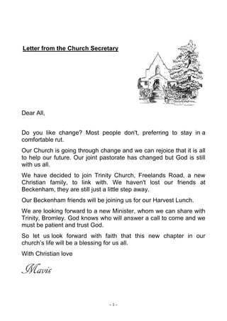 - 1 -
Letter from the Church Secretary
Dear All,
Do you like change? Most people don't, preferring to stay in a
comfortable rut.
Our Church is going through change and we can rejoice that it is all
to help our future. Our joint pastorate has changed but God is still
with us all.
We have decided to join Trinity Church, Freelands Road, a new
Christian family, to link with. We haven't lost our friends at
Beckenham, they are still just a little step away.
Our Beckenham friends will be joining us for our Harvest Lunch.
We are looking forward to a new Minister, whom we can share with
Trinity, Bromley. God knows who will answer a call to come and we
must be patient and trust God.
So let us look forward with faith that this new chapter in our
church’s life will be a blessing for us all.
With Christian love
Mavis
 