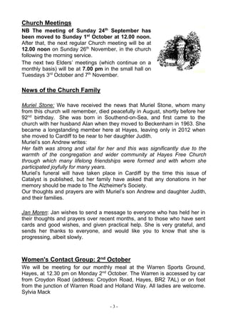 - 3 -
Church Meetings
NB The meeting of Sunday 24th
September has
been moved to Sunday 1st
October at 12.00 noon.
After that, the next regular Church meeting will be at
12.00 noon on Sunday 26th
November, in the church
following the morning service.
The next two Elders’ meetings (which continue on a
monthly basis) will be at 7.00 pm in the small hall on
Tuesdays 3rd
October and 7th
November.
News of the Church Family
Muriel Stone: We have received the news that Muriel Stone, whom many
from this church will remember, died peacefully in August, shortly before her
92nd
birthday. She was born in Southend-on-Sea, and first came to the
church with her husband Alan when they moved to Beckenham in 1963. She
became a longstanding member here at Hayes, leaving only in 2012 when
she moved to Cardiff to be near to her daughter Judith.
Muriel’s son Andrew writes:
Her faith was strong and vital for her and this was significantly due to the
warmth of the congregation and wider community at Hayes Free Church
through which many lifelong friendships were formed and with whom she
participated joyfully for many years.
Muriel’s funeral will have taken place in Cardiff by the time this issue of
Catalyst is published, but her family have asked that any donations in her
memory should be made to The Alzheimer's Society.
Our thoughts and prayers are with Muriel’s son Andrew and daughter Judith,
and their families.
Jan Moren: Jan wishes to send a message to everyone who has held her in
their thoughts and prayers over recent months, and to those who have sent
cards and good wishes, and given practical help. She is very grateful, and
sends her thanks to everyone, and would like you to know that she is
progressing, albeit slowly.
Women's Contact Group: 2nd October
We will be meeting for our monthly meal at the Warren Sports Ground,
Hayes, at 12.30 pm on Monday 2nd
October. The Warren is accessed by car
from Croydon Road (address: Croydon Road, Hayes, BR2 7AL) or on foot
from the junction of Warren Road and Holland Way. All ladies are welcome.
Sylvia Mack
 