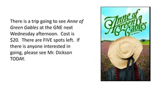 There is a trip going to see Anne of
Green Gables at the GNE next
Wednesday afternoon. Cost is
$20. There are FIVE spots left. If
there is anyone interested in
going, please see Mr. Dickson
TODAY.
 