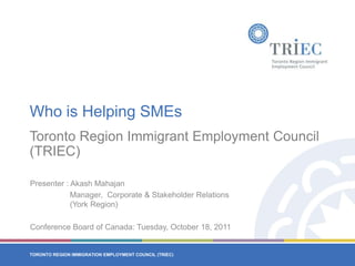 Who is Helping SMEs Toronto Region Immigrant Employment Council (TRIEC) Presenter : Akash Mahajan Manager,  Corporate & Stakeholder Relations 		  (York Region) Conference Board of Canada: Tuesday, October 18, 2011 