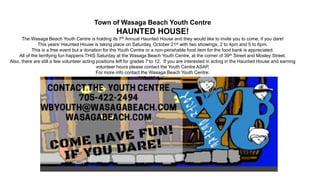 Town of Wasaga Beach Youth Centre
HAUNTED HOUSE!
The Wasaga Beach Youth Centre is holding its 7th Annual Haunted House and they would like to invite you to come, if you dare!
This years’ Haunted House is taking place on Saturday, October 21st with two showings, 2 to 4pm and 5 to 6pm.
This is a free event but a donation for the Youth Centre or a non-perishable food item for the food bank is appreciated.
All of the terrifying fun happens THIS Saturday at the Wasaga Beach Youth Centre, at the corner of 39th Street and Mosley Street.
Also, there are still a few volunteer acting positions left for grades 7 to 12. If you are interested in acting in the Haunted House and earning
volunteer hours please contact the Youth Centre ASAP.
For more info contact the Wasaga Beach Youth Centre:
705-422-2494
wbyouth@wasagabeach.com
www.wasagabeach.com/Youth-Centre
 