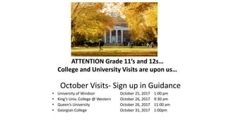 ATTENTION Grade 11’s and 12s…
College and University Visits are upon us…
October Visits- Sign up in Guidance
• University of Windsor October 25, 2017 1:00 pm
• King’s Univ. College @ Western October 26, 2017 9:30 am
• Queen’s University October 26, 2017 11:00 am
• Georgian College October 31, 2017 1:00pm
 