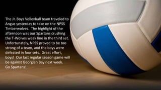 The Jr. Boys Volleyball team traveled to
Angus yesterday to take on the NPSS
Timberwolves. The highlight of the
afternoon was our Spartans crushing
the T-Wolves weak line in the third set.
Unfortunately, NPSS proved to be too
strong of a team, and the boys were
defeated in four sets. Great effort,
boys! Our last regular season game will
be against Georgian Bay next week.
Go Spartans!
 