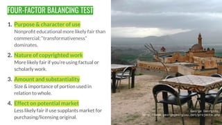 FOUR-FACTOR BALANCING TEST
1. Purpose & character of use
Nonproﬁt educational more likely fair than
commercial; “transform...
