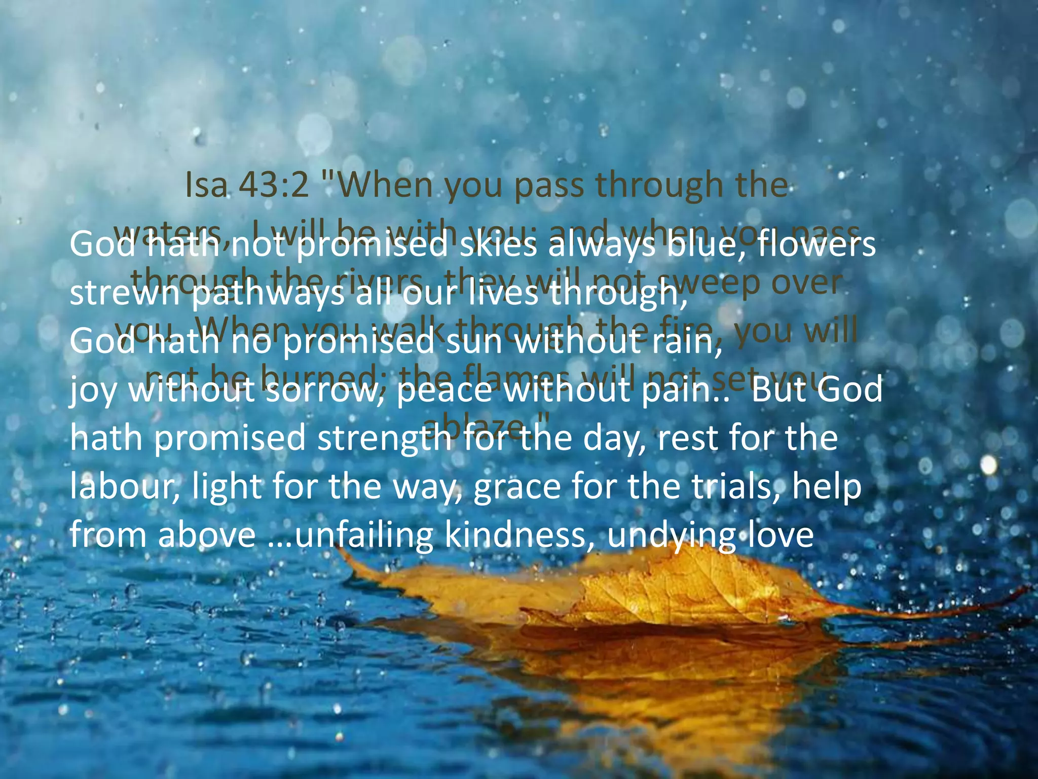 Isa 43:2 "When you pass through the 
waters, I will be with you; and when you pass 
through the rivers, they will not sweep over 
you. When you walk through the fire, you will 
not be burned; the flames will not set you 
God hath not promised skies always blue, flowers 
strewn pathways all our lives through, 
God hath no promised sun without rain, 
joy without sorrow, peace without pain.. But God 
hath promised strength ablaze." 
for the day, rest for the 
labour, light for the way, grace for the trials, help 
from above …unfailing kindness, undying love 
 