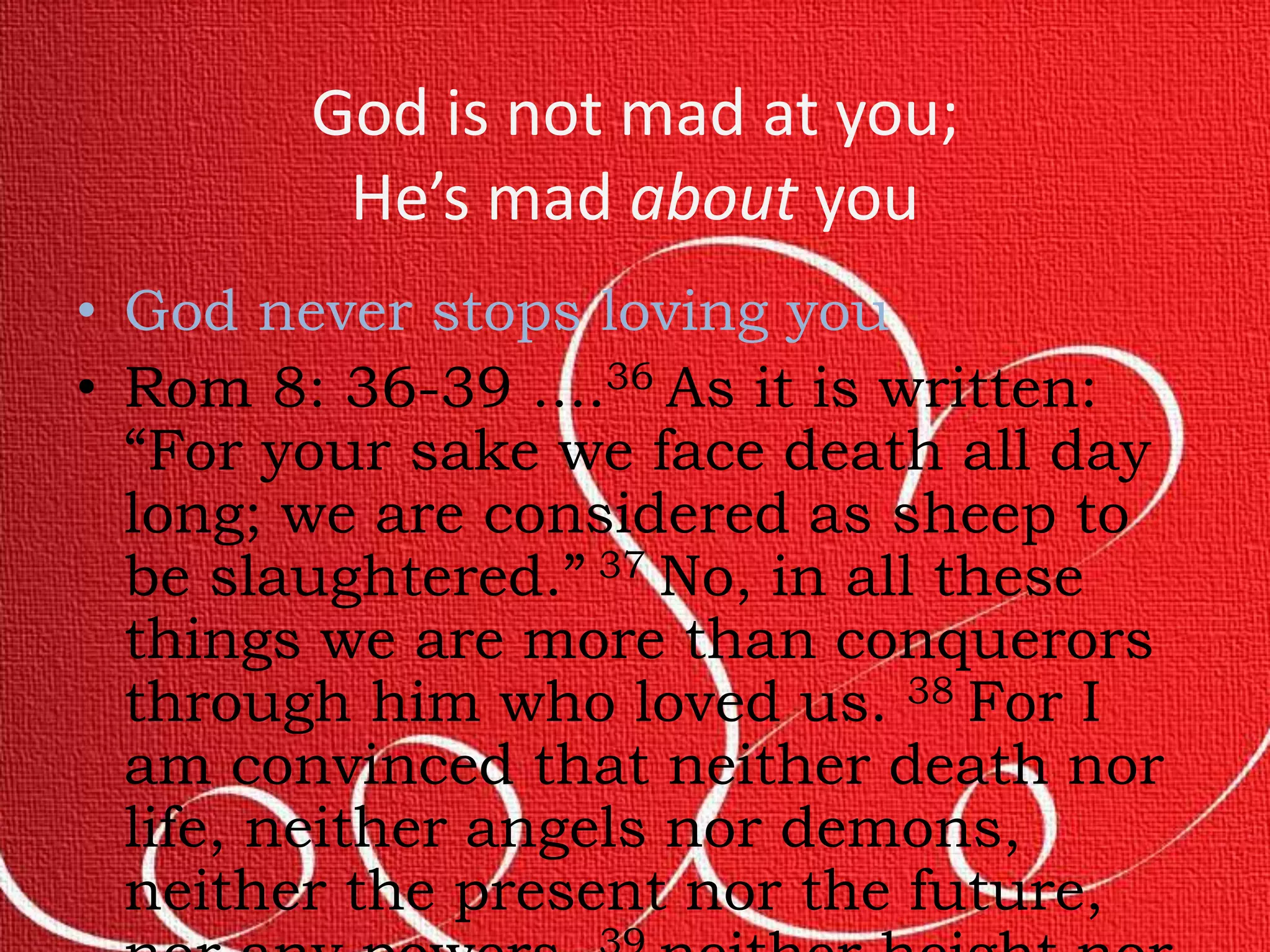 God is not mad at you; 
He’s mad about you 
• God never stops loving you 
• Rom 8: 36-39 ....36 As it is written: 
“For your sake we face death all day 
long; we are considered as sheep to 
be slaughtered.” 37 No, in all these 
things we are more than conquerors 
through him who loved us. 38 For I 
am convinced that neither death nor 
life, neither angels nor demons, 
neither the present nor the future, 
nor any powers, 39 neither height nor 
 