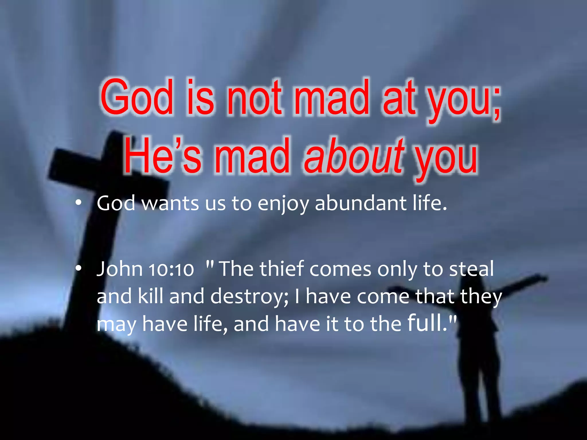 God is not mad at you; 
He’s mad about you 
• God wants us to enjoy abundant life. 
• John 10:10 " The thief comes only to steal 
and kill and destroy; I have come that they 
may have life, and have it to the full." 
 
