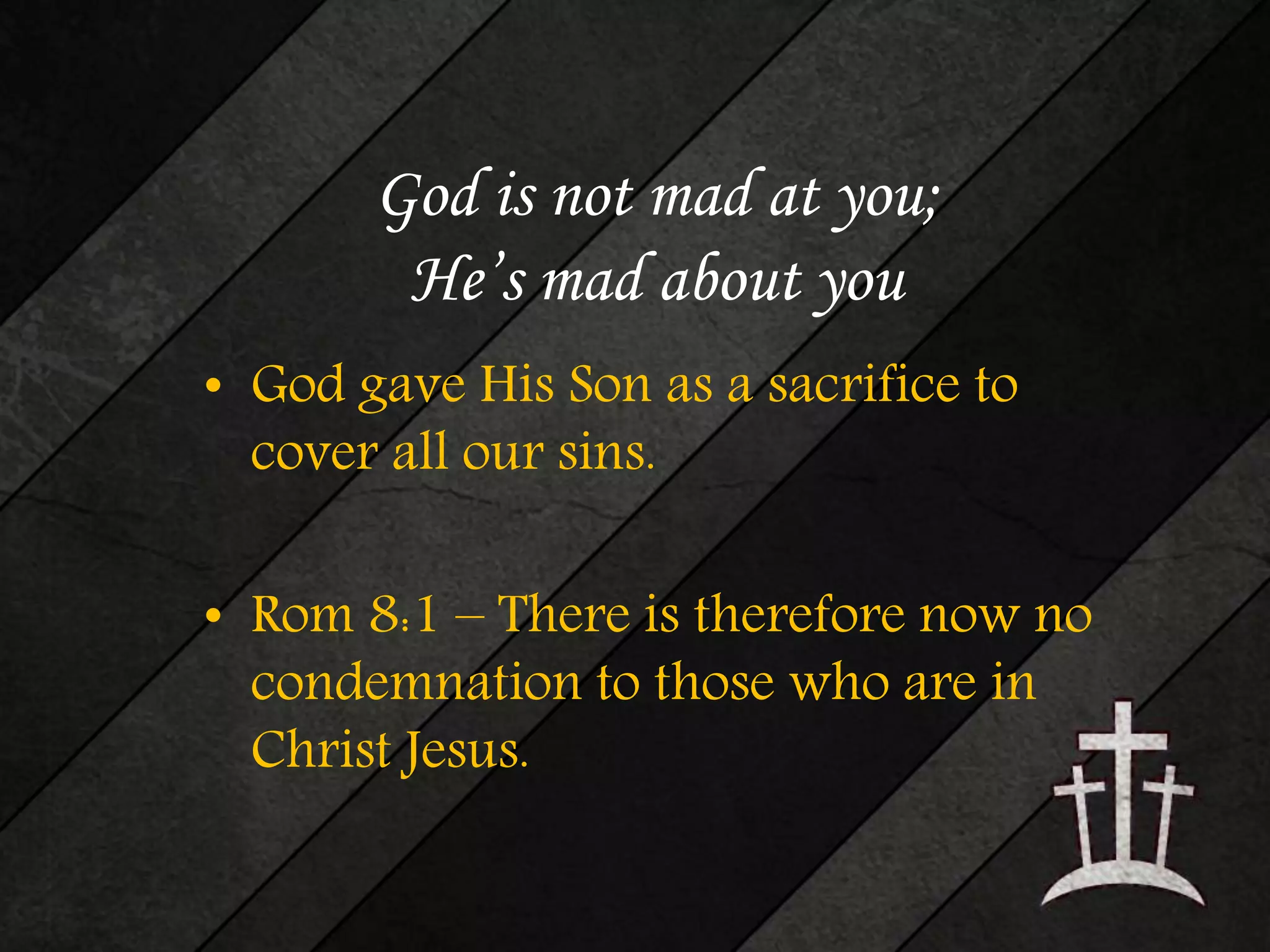 God is not mad at you; 
He’s mad about you 
• God gave His Son as a sacrifice to 
cover all our sins. 
• Rom 8:1 – There is therefore now no 
condemnation to those who are in 
Christ Jesus. 
 
