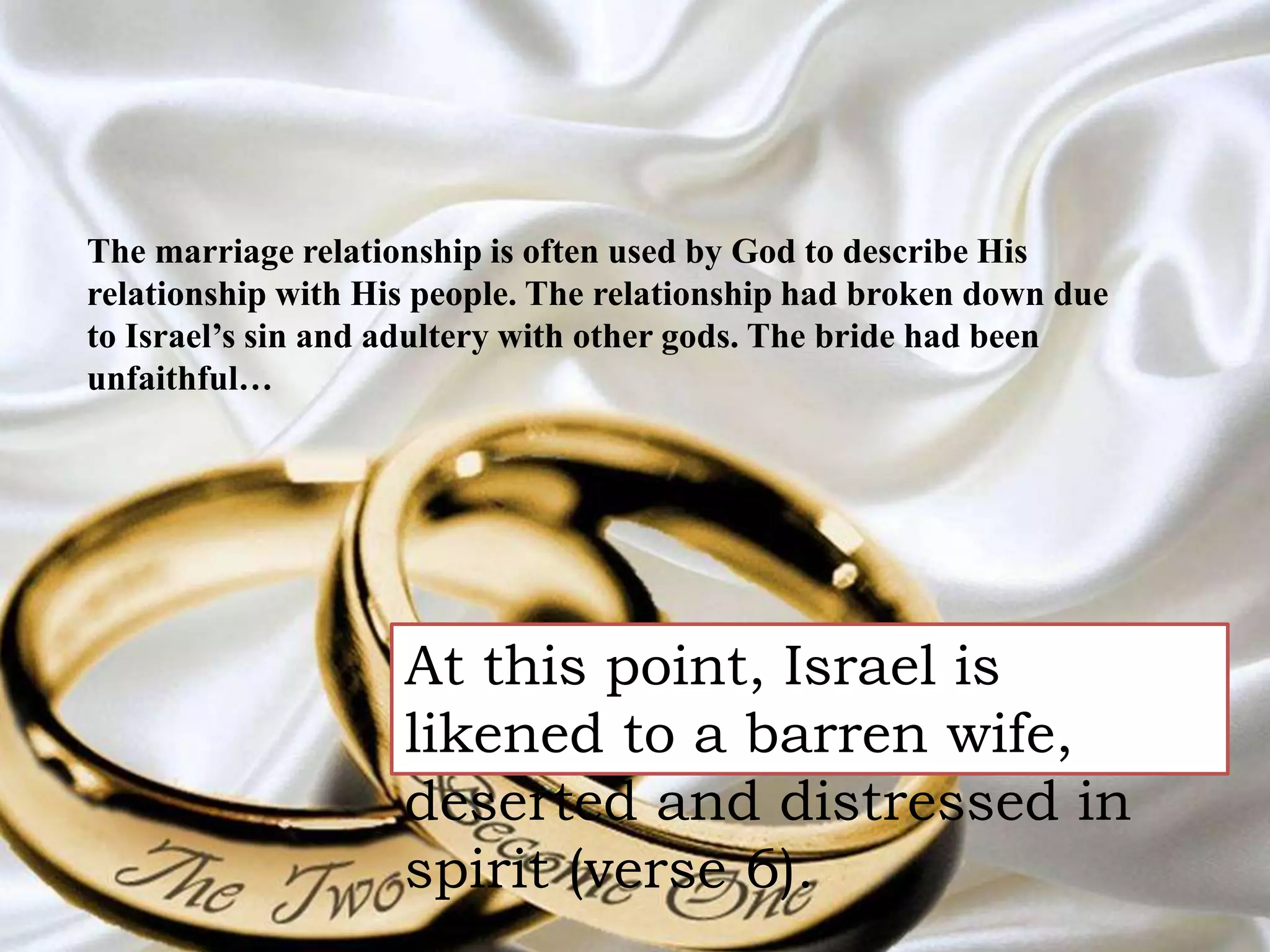 The marriage relationship is often used by God to describe His 
relationship with His people. The relationship had broken down due 
to Israel’s sin and adultery with other gods. The bride had been 
unfaithful… 
At this point, Israel is 
likened to a barren wife, 
deserted and distressed in 
spirit (verse 6). 
 