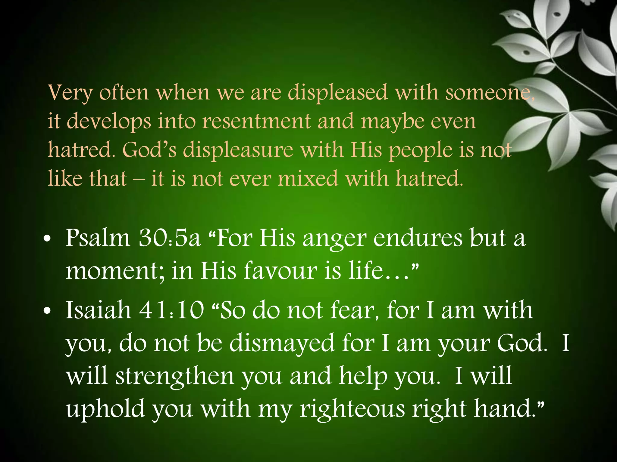Very often when we are displeased with someone, 
it develops into resentment and maybe even 
hatred. God’s displeasure with His people is not 
like that – it is not ever mixed with hatred. 
• Psalm 30:5a “For His anger endures but a 
moment; in His favour is life…” 
• Isaiah 41:10 “So do not fear, for I am with 
you, do not be dismayed for I am your God. I 
will strengthen you and help you. I will 
uphold you with my righteous right hand.” 
 